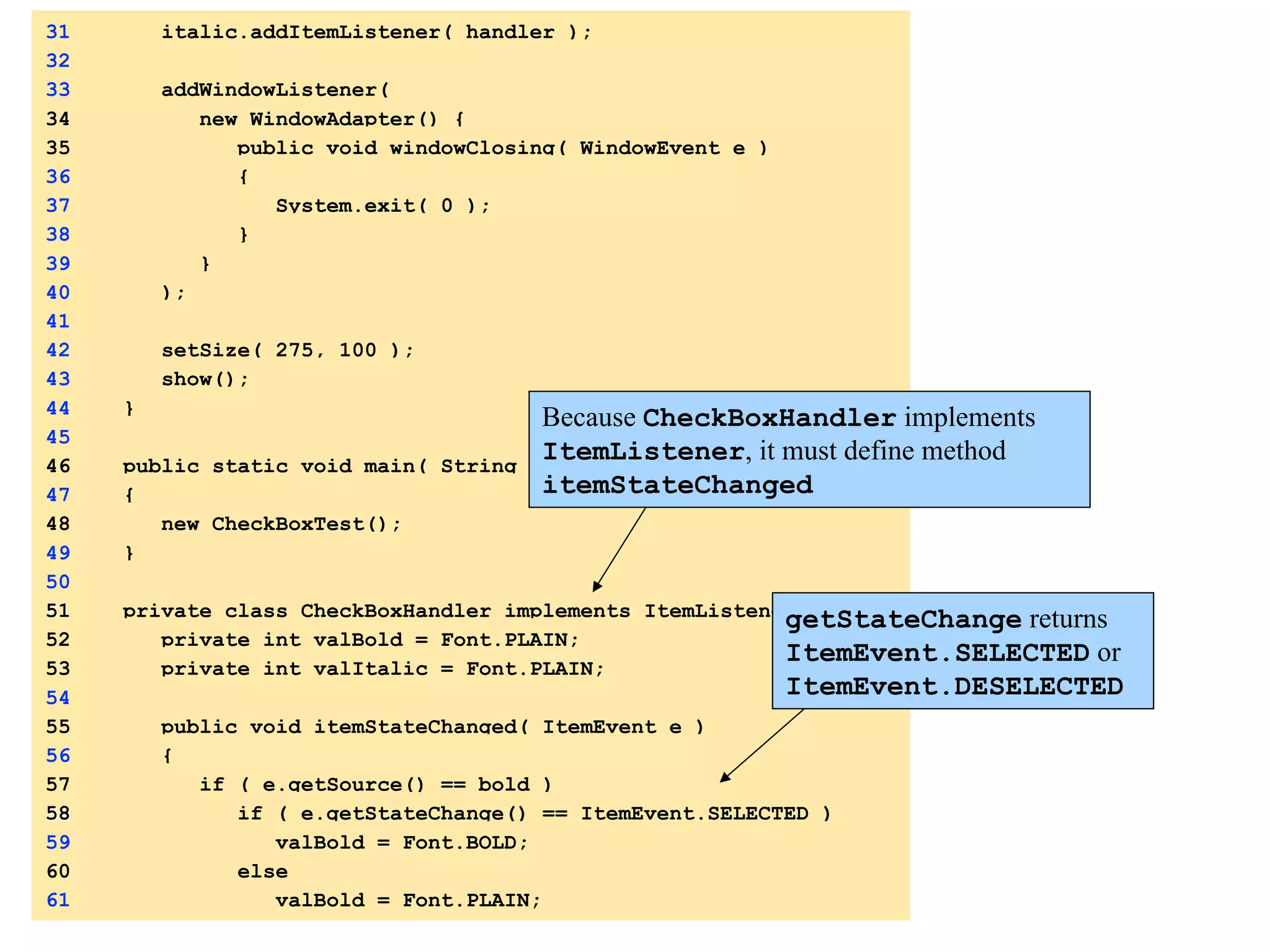 31 italic.addItemListener( handler ); 
32 
33 addWindowListener( 
34 new WindowAdapter() { 
35 public void windowClosing( WindowEvent e ) 
36 { 
37 System.exit( 0 ); 
38 } 
39 } 
40 ); 
41 
42 setSize( 275, 100 ); 
43 show(); 
44 } 
45 
46 public static void main( String args[] ) 
47 { 
48 new CheckBoxTest(); 
49 } 
50 
51 private class CheckBoxHandler implements ItemListener { 
52 private int valBold = Font.PLAIN; 
53 private int valItalic = Font.PLAIN; 
54 
55 public void itemStateChanged( ItemEvent e ) 
56 { 
57 if ( e.getSource() == bold ) 
58 if ( e.getStateChange() == ItemEvent.SELECTED ) 
59 valBold = Font.BOLD; 
60 else 
61 valBold = Font.PLAIN; 
Because CheckBoxHandler implements 
ItemListener, it must define method 
itemStateChanged 
getStateChange returns 
ItemEvent.SELECTED or 
ItemEvent.DESELECTED 
 
