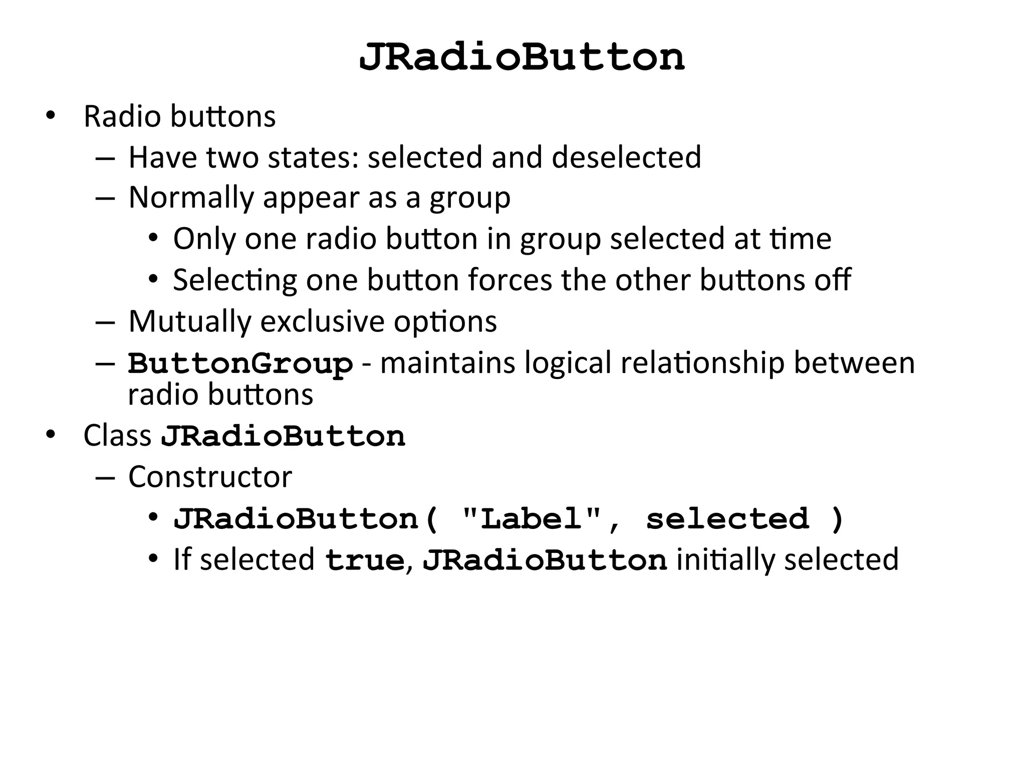 JRadioButton 
• Radio 
buons 
– Have 
two 
states: 
selected 
and 
deselected 
– Normally 
appear 
as 
a 
group 
• Only 
one 
radio 
buon 
in 
group 
selected 
at 
Cme 
• SelecCng 
one 
buon 
forces 
the 
other 
buons 
off 
– Mutually 
exclusive 
opCons 
– ButtonGroup 
-­‐ 
maintains 
logical 
relaConship 
between 
radio 
buons 
• Class 
JRadioButton 
– Constructor 
• JRadioButton( "Label", selected ) 
• If 
selected 
true, 
JRadioButton 
iniCally 
selected 
 
