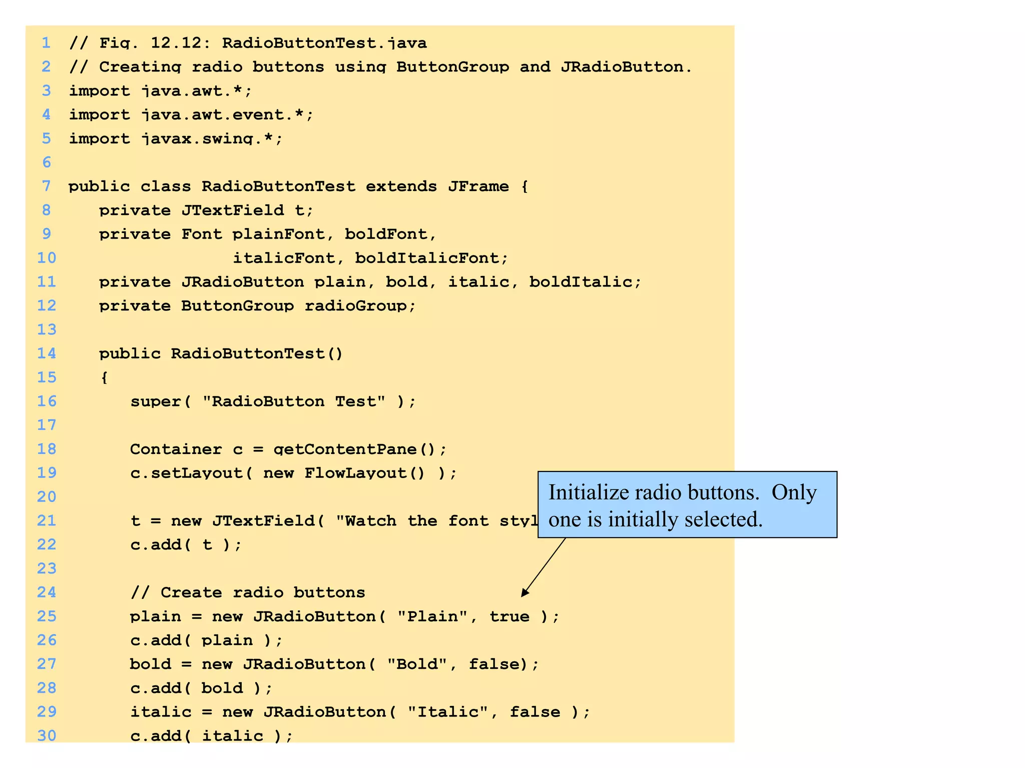1 // Fig. 12.12: RadioButtonTest.java 
2 // Creating radio buttons using ButtonGroup and JRadioButton. 
3 import java.awt.*; 
4 import java.awt.event.*; 
5 import javax.swing.*; 
6 
7 public class RadioButtonTest extends JFrame { 
8 private JTextField t; 
9 private Font plainFont, boldFont, 
10 italicFont, boldItalicFont; 
11 private JRadioButton plain, bold, italic, boldItalic; 
12 private ButtonGroup radioGroup; 
13 
14 public RadioButtonTest() 
15 { 
16 super( "RadioButton Test" ); 
17 
18 Container c = getContentPane(); 
19 c.setLayout( new FlowLayout() ); 
1. 
import 
20 
21 t = new JTextField( "Watch the font style change", 25 ); 
22 c.add( t ); 
23 
24 // Create radio buttons 
25 plain = new JRadioButton( "Plain", true ); 
26 c.add( plain ); 
27 bold = new JRadioButton( "Bold", false); 
28 c.add( bold ); 
29 italic = new JRadioButton( "Italic", false ); 
30 c.add( italic ); 
Initialize radio buttons. Only 
one is initially selected. 
1.1 
DeclaraCons 
1.2 
IniCalizaCon 
 
