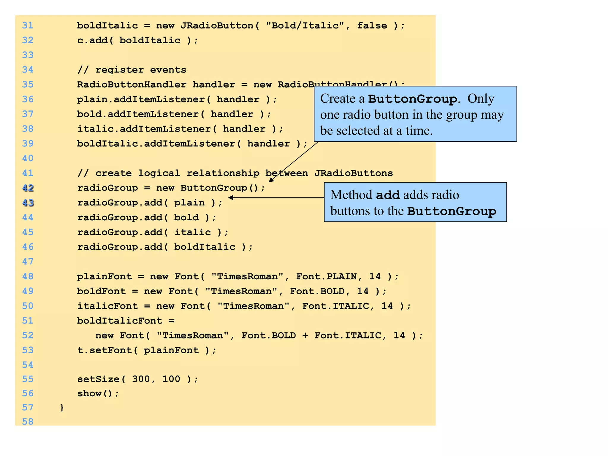 31 boldItalic = new JRadioButton( "Bold/Italic", false ); 
32 c.add( boldItalic ); 
33 
34 // register events 
35 RadioButtonHandler handler = new RadioButtonHandler(); 
36 plain.addItemListener( handler ); 
37 bold.addItemListener( handler ); 
38 italic.addItemListener( handler ); 
39 boldItalic.addItemListener( handler ); 
40 
41 // create logical relationship between JRadioButtons 
42 radioGroup = new ButtonGroup(); 
43 radioGroup.add( plain ); 
44 radioGroup.add( bold ); 
45 radioGroup.add( italic ); 
46 radioGroup.add( boldItalic ); 
47 
48 plainFont = new Font( "TimesRoman", Font.PLAIN, 14 ); 
49 boldFont = new Font( "TimesRoman", Font.BOLD, 14 ); 
50 italicFont = new Font( "TimesRoman", Font.ITALIC, 14 ); 
51 boldItalicFont = 
52 new Font( "TimesRoman", Font.BOLD + Font.ITALIC, 14 ); 
53 t.setFont( plainFont ); 
54 
55 setSize( 300, 100 ); 
56 show(); 
57 } 
58 
Create a ButtonGroup. Only 
one radio button in the group may 
be selected at a time. 
Method add adds radio 
buttons to the ButtonGroup 
 