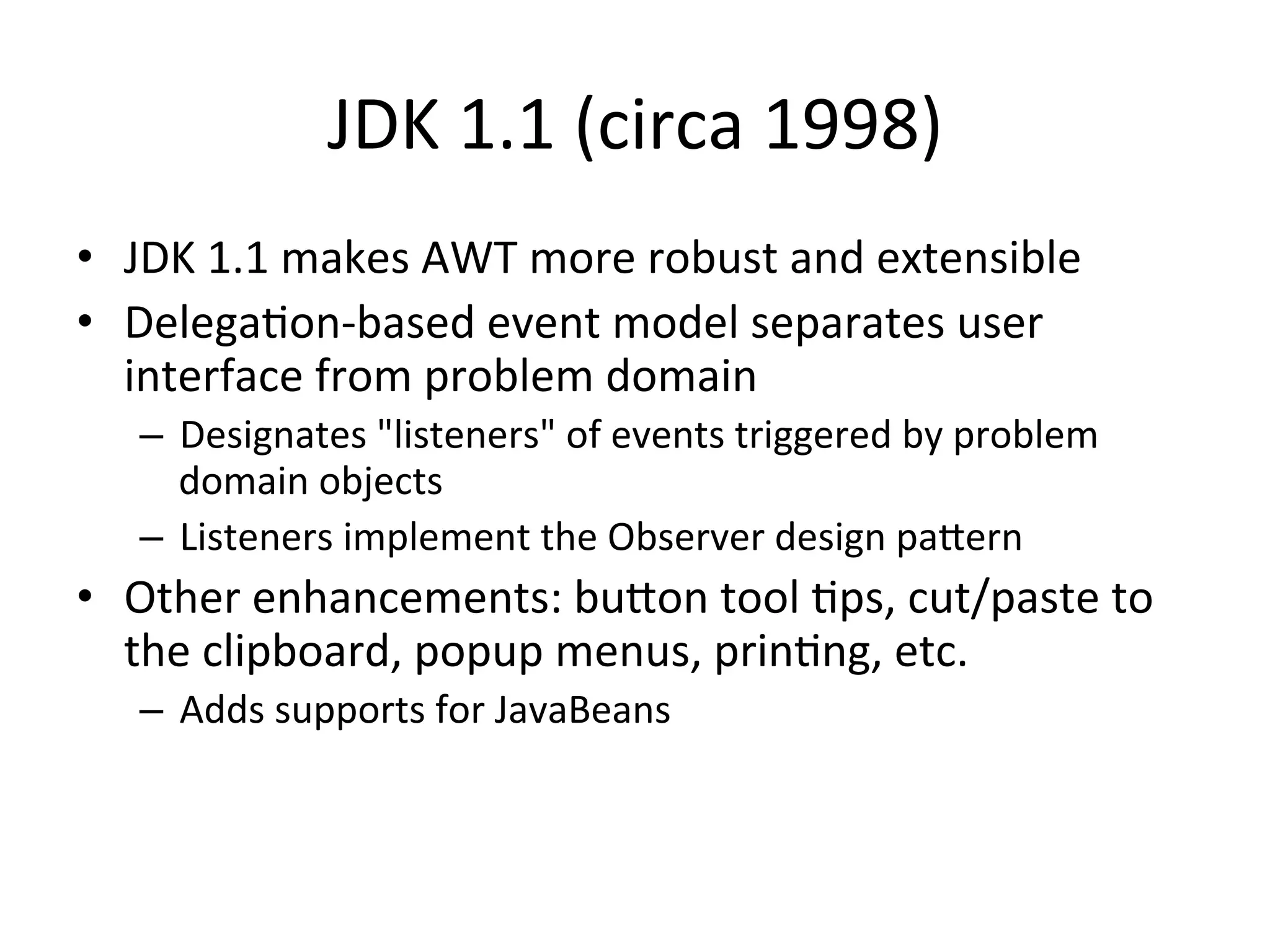JDK 
1.1 
(circa 
1998) 
• JDK 
1.1 
makes 
AWT 
more 
robust 
and 
extensible 
• DelegaCon-­‐based 
event 
model 
separates 
user 
interface 
from 
problem 
domain 
– Designates 
"listeners" 
of 
events 
triggered 
by 
problem 
domain 
objects 
– Listeners 
implement 
the 
Observer 
design 
paern 
• Other 
enhancements: 
buon 
tool 
Cps, 
cut/paste 
to 
the 
clipboard, 
popup 
menus, 
prinCng, 
etc. 
– Adds 
supports 
for 
JavaBeans 
 