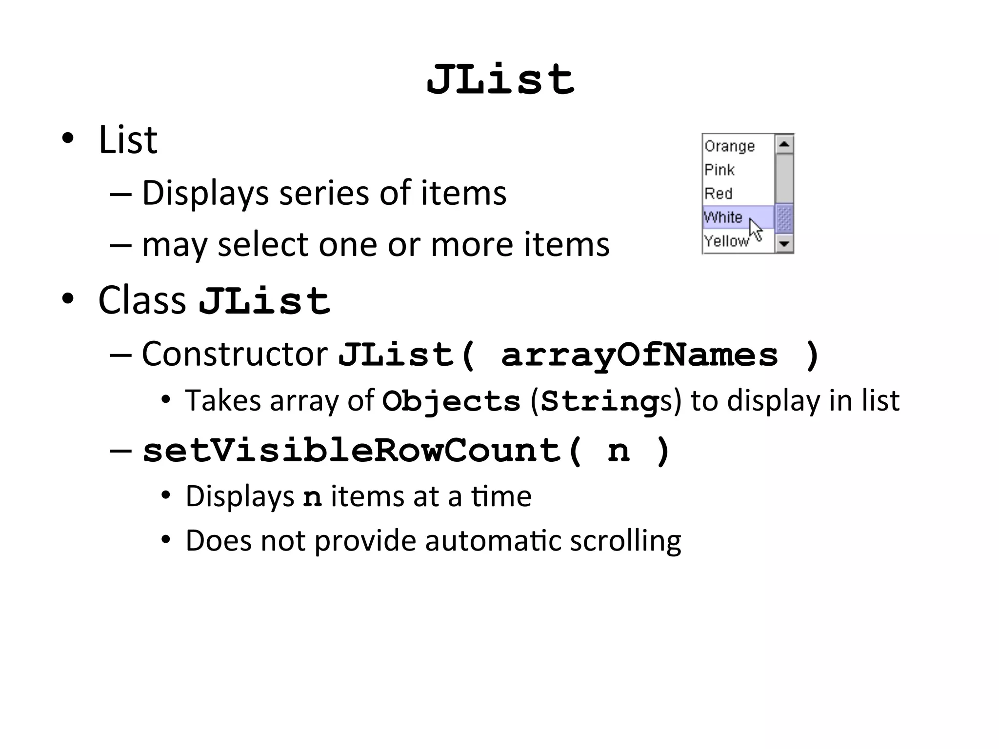 JList 
• List 
– Displays 
series 
of 
items 
– may 
select 
one 
or 
more 
items 
• Class 
JList 
– Constructor 
JList( arrayOfNames ) 
• Takes 
array 
of 
Objects 
(Strings) 
to 
display 
in 
list 
– setVisibleRowCount( n ) 
• Displays 
n 
items 
at 
a 
Cme 
• Does 
not 
provide 
automaCc 
scrolling 
 