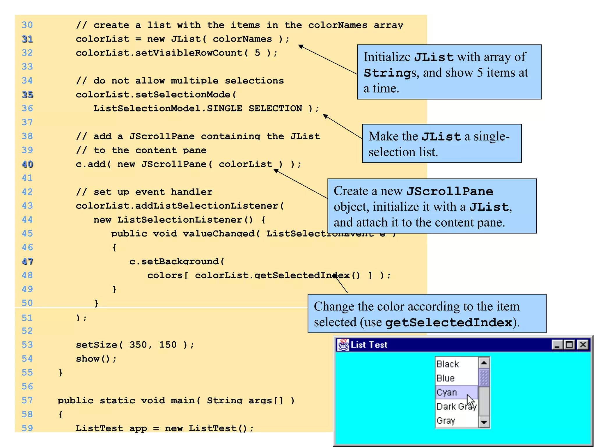 30 // create a list with the items in the colorNames array 
31 colorList = new JList( colorNames ); 
32 colorList.setVisibleRowCount( 5 ); 
33 
34 // do not allow multiple selections 
35 colorList.setSelectionMode( 
36 ListSelectionModel.SINGLE_SELECTION ); 
37 
38 // add a JScrollPane containing the JList 
39 // to the content pane 
40 c.add( new JScrollPane( colorList ) ); 
41 
42 // set up event handler 
43 colorList.addListSelectionListener( 
44 new ListSelectionListener() { 
45 public void valueChanged( ListSelectionEvent e ) 
46 { 
47 c.setBackground( 
48 colors[ colorList.getSelectedIndex() ] ); 
49 } 
50 } 
51 ); 
52 
53 setSize( 350, 150 ); 
54 show(); 
55 } 
56 
57 public static void main( String args[] ) 
58 { 
59 ListTest app = new ListTest(); 
Initialize JList with array of 
Strings, and show 5 items at 
a time. 
Make the JList a single-selection 
list. 
Create a new JScrollPane 
object, initialize it with a JList, 
and attach it to the content pane. 
Change the color according to the item 
selected (use getSelectedIndex). 
 