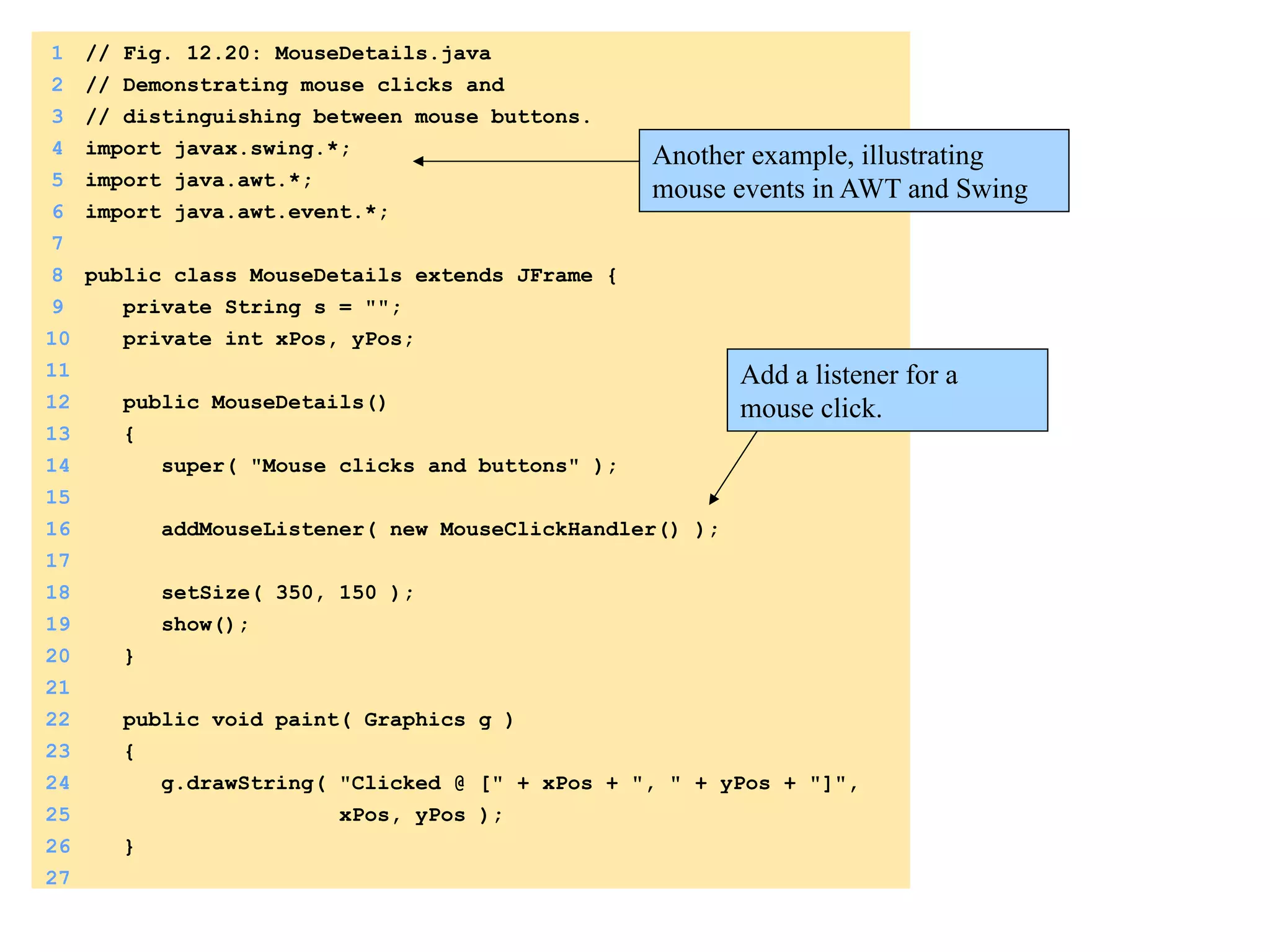 1 // Fig. 12.20: MouseDetails.java 
2 // Demonstrating mouse clicks and 
3 // distinguishing between mouse buttons. 
4 import javax.swing.*; 
5 import java.awt.*; 
6 import java.awt.event.*; 
7 
8 public class MouseDetails extends JFrame { 
9 private String s = ""; 
10 private int xPos, yPos; 
11 
12 public MouseDetails() 
13 { 
14 super( "Mouse clicks and buttons" ); 
15 
16 addMouseListener( new MouseClickHandler() ); 
17 
18 setSize( 350, 150 ); 
19 show(); 
20 } 
21 
22 public void paint( Graphics g ) 
23 { 
24 g.drawString( "Clicked @ [" + xPos + ", " + yPos + "]", 
25 xPos, yPos ); 
26 } 
27 
Another example, illustrating 
mouse events in AWT and Swing 
Add a listener for a 
mouse click. 
 