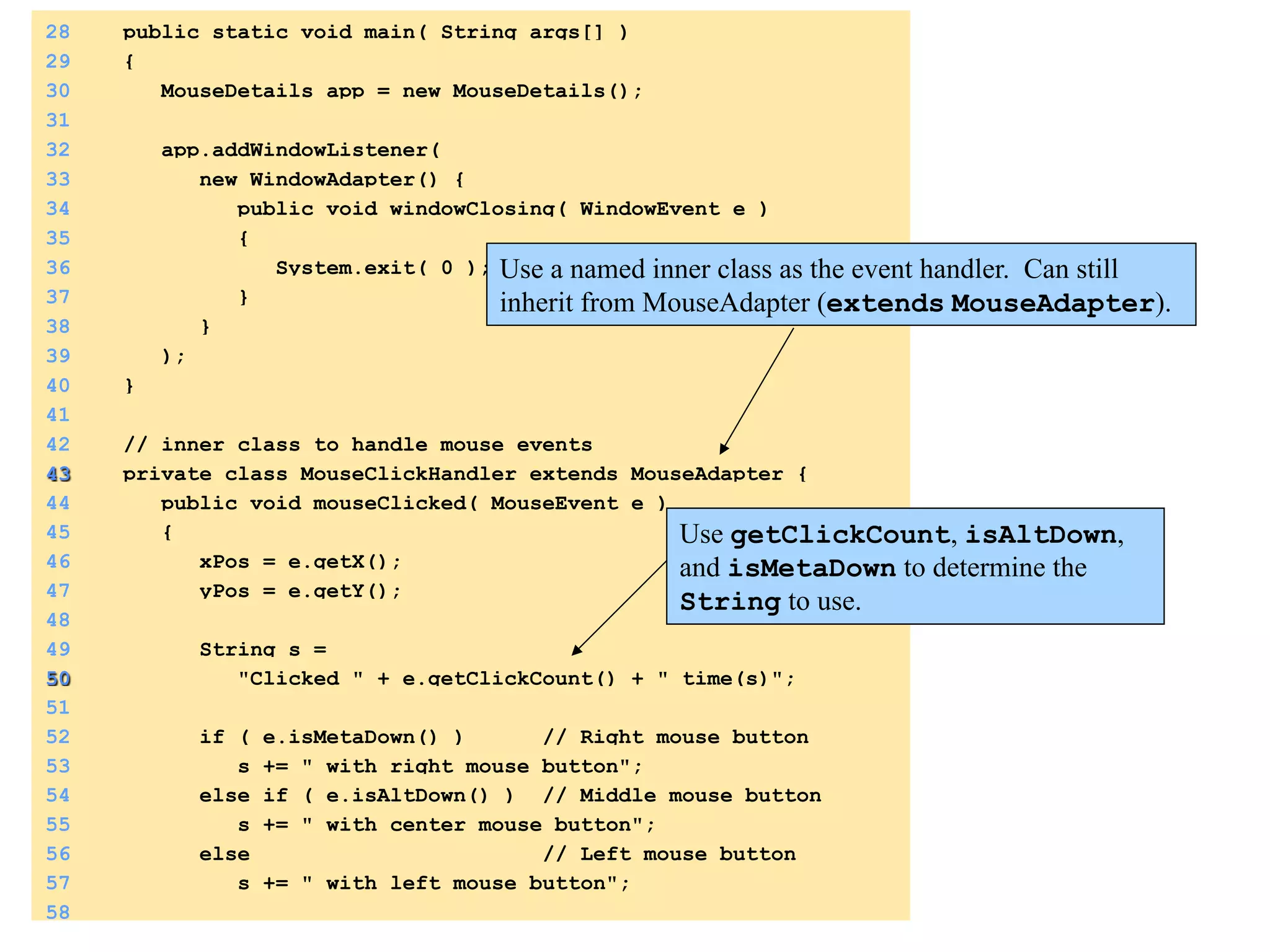 28 public static void main( String args[] ) 
29 { 
30 MouseDetails app = new MouseDetails(); 
31 
32 app.addWindowListener( 
33 new WindowAdapter() { 
34 public void windowClosing( WindowEvent e ) 
35 { 
36 System.exit( 0 ); 
37 } 
38 } 
39 ); 
40 } 
41 
42 // inner class to handle mouse events 
43 private class MouseClickHandler extends MouseAdapter { 
44 public void mouseClicked( MouseEvent e ) 
45 { 
46 xPos = e.getX(); 
47 yPos = e.getY(); 
48 
49 String s = 
50 "Clicked " + e.getClickCount() + " time(s)"; 
51 
52 if ( e.isMetaDown() ) // Right mouse button 
53 s += " with right mouse button"; 
54 else if ( e.isAltDown() ) // Middle mouse button 
55 s += " with center mouse button"; 
56 else // Left mouse button 
57 s += " with left mouse button"; 
58 
Use a named inner class as the event handler. Can still 
inherit from MouseAdapter (extends MouseAdapter). 
Use getClickCount, isAltDown, 
and isMetaDown to determine the 
String to use. 
 