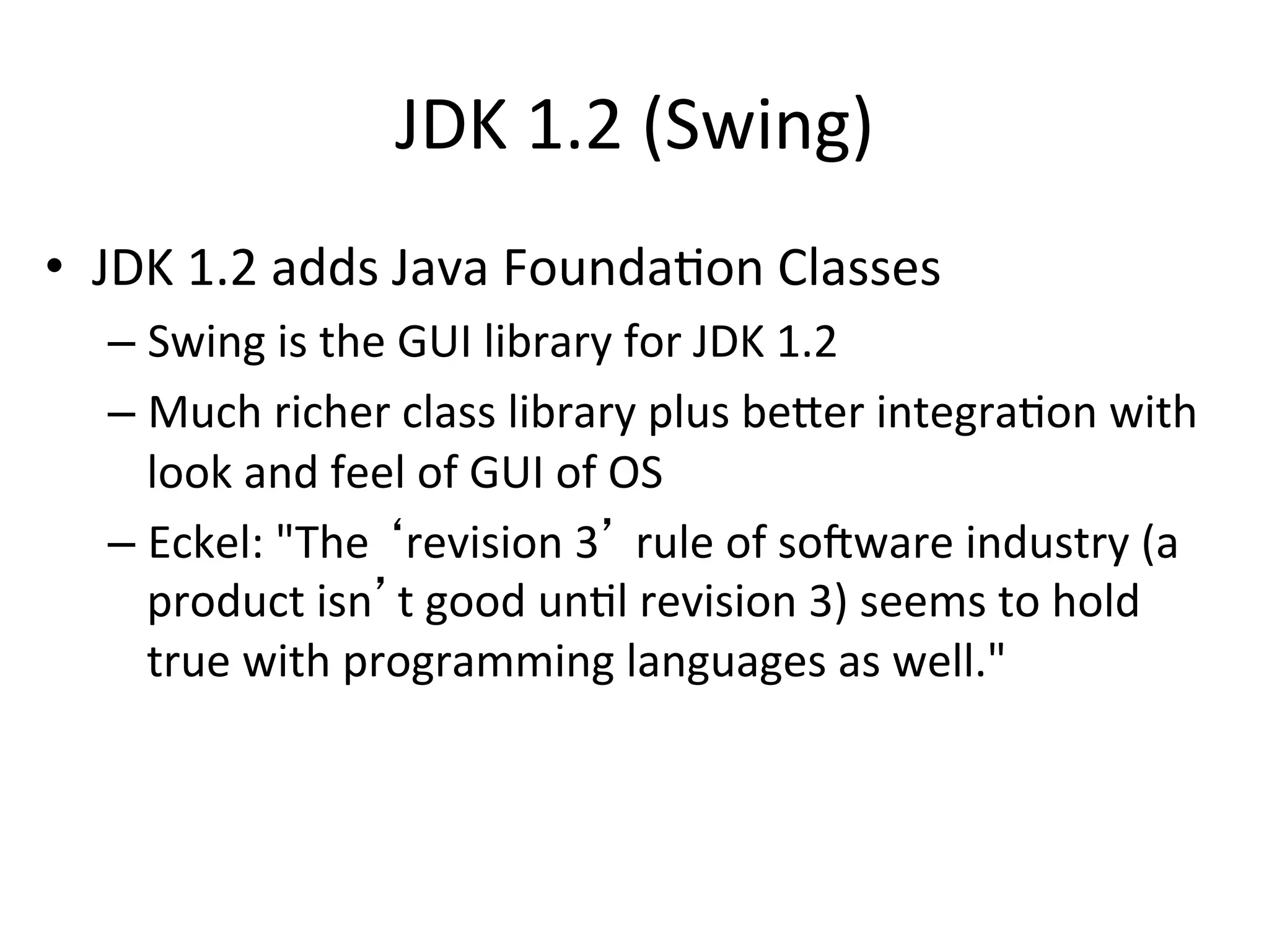 JDK 
1.2 
(Swing) 
• JDK 
1.2 
adds 
Java 
FoundaCon 
Classes 
– Swing 
is 
the 
GUI 
library 
for 
JDK 
1.2 
– Much 
richer 
class 
library 
plus 
beer 
integraCon 
with 
look 
and 
feel 
of 
GUI 
of 
OS 
– Eckel: 
"The 
‘revision 
3’ 
rule 
of 
sobware 
industry 
(a 
product 
isn’t 
good 
unCl 
revision 
3) 
seems 
to 
hold 
true 
with 
programming 
languages 
as 
well." 
 