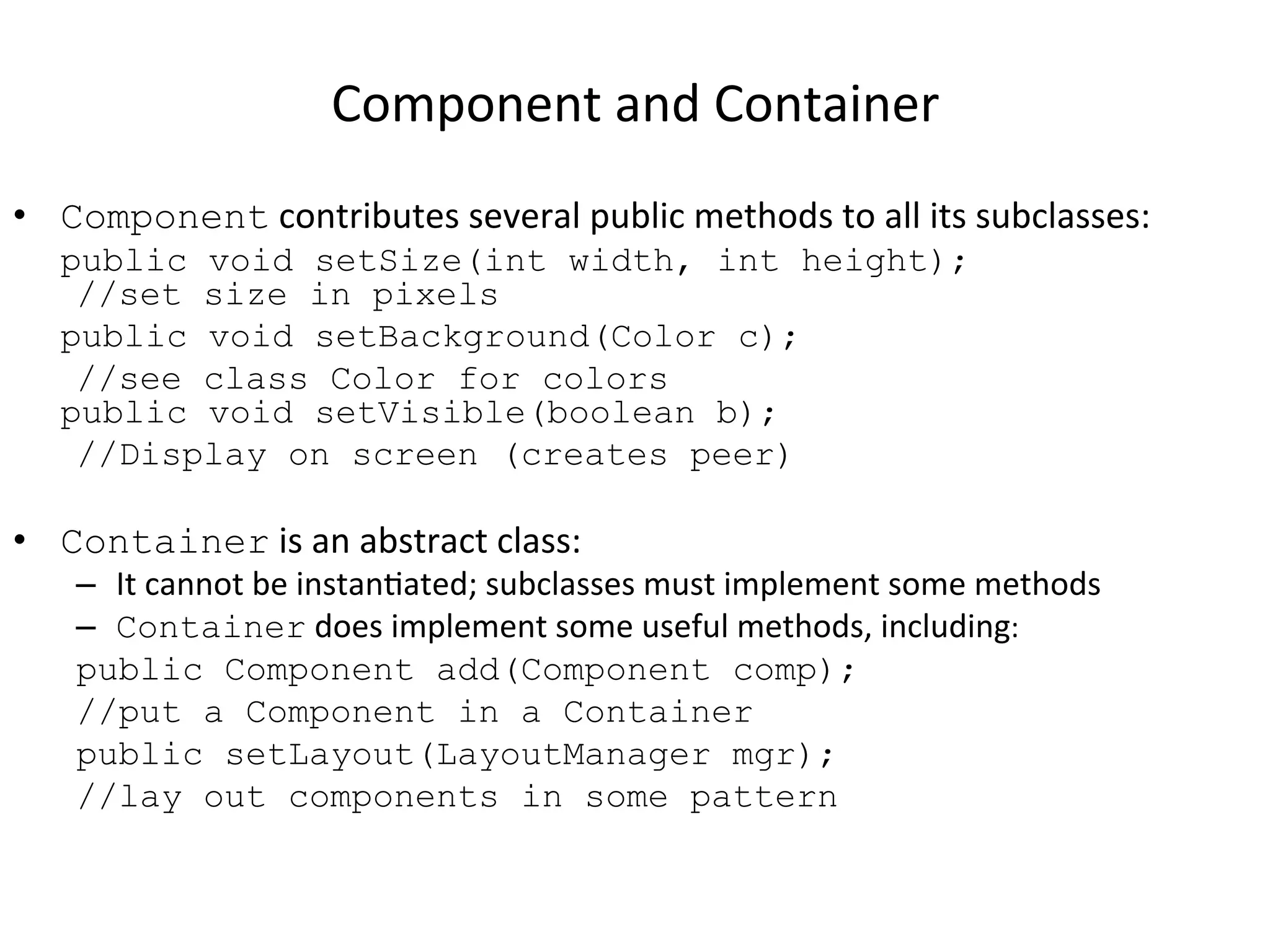 Component 
and 
Container 
• Component 
contributes 
several 
public 
methods 
to 
all 
its 
subclasses: 
public void setSize(int width, int height); 
//set size in pixels 
public void setBackground(Color c); 
//see class Color for colors 
public void setVisible(boolean b); 
//Display on screen (creates peer) 
• Container 
is 
an 
abstract 
class: 
– It 
cannot 
be 
instanCated; 
subclasses 
must 
implement 
some 
methods 
– Container 
does 
implement 
some 
useful 
methods, 
including: 
public Component add(Component comp); 
//put a Component in a Container 
public setLayout(LayoutManager mgr); 
//lay out components in some pattern 
 