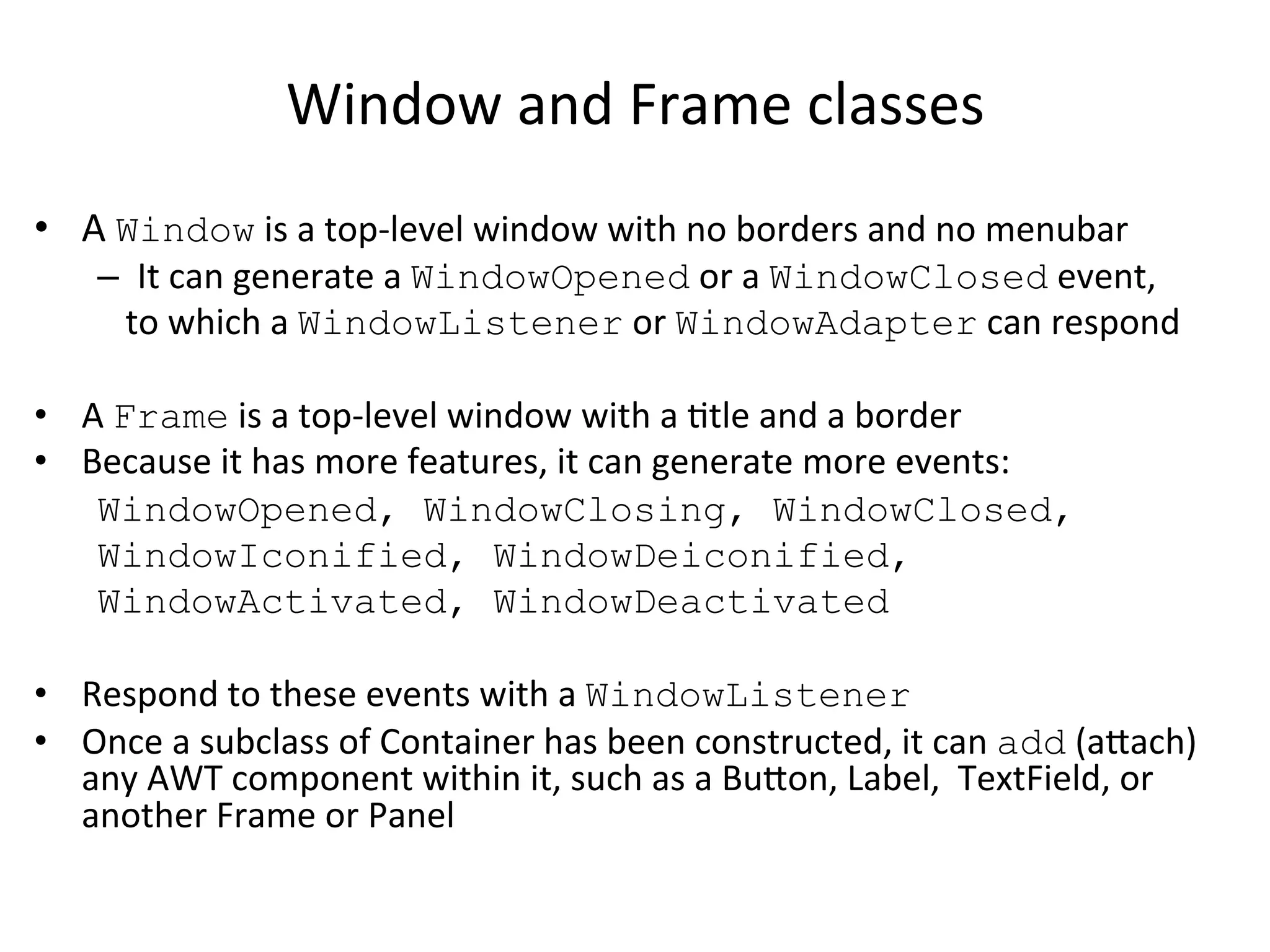 Window 
and 
Frame 
classes 
• A 
Window 
is 
a 
top-­‐level 
window 
with 
no 
borders 
and 
no 
menubar 
– It 
can 
generate 
a 
WindowOpened 
or 
a 
WindowClosed 
event, 
to 
which 
a 
WindowListener 
or 
WindowAdapter 
can 
respond 
• A 
Frame 
is 
a 
top-­‐level 
window 
with 
a 
Ctle 
and 
a 
border 
• Because 
it 
has 
more 
features, 
it 
can 
generate 
more 
events: 
WindowOpened, WindowClosing, WindowClosed, 
WindowIconified, WindowDeiconified, 
WindowActivated, WindowDeactivated 
• Respond 
to 
these 
events 
with 
a 
WindowListener 
• Once 
a 
subclass 
of 
Container 
has 
been 
constructed, 
it 
can 
add 
(aach) 
any 
AWT 
component 
within 
it, 
such 
as 
a 
Buon, 
Label, 
TextField, 
or 
another 
Frame 
or 
Panel 
 