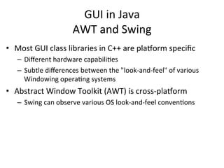GUI 
in 
Java 
AWT 
and 
Swing 
• Most 
GUI 
class 
libraries 
in 
C++ 
are 
pla=orm 
specific 
– Different 
hardware 
capabiliCes 
– Subtle 
differences 
between 
the 
"look-­‐and-­‐feel" 
of 
various 
Windowing 
operaCng 
systems 
• Abstract 
Window 
Toolkit 
(AWT) 
is 
cross-­‐pla=orm 
– Swing 
can 
observe 
various 
OS 
look-­‐and-­‐feel 
convenCons 
 