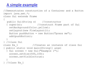 A 
simple 
example 
//Demonstrates construction of a Container and a Button 
import java.awt.*; 
class Gui extends Frame 
{ 
public Gui(String s) //constructor 
{ super(s); //construct Frame part of Gui 
setBackground(Color.yellow); 
setLayout(new FlowLayout()); 
Button pushButton = new Button("press me"); 
add(pushButton); 
} 
} //class Gui 
class Ex_1 //Creates an instance of class Gui 
{ public static void main(String[] args) 
{ Gui screen = new Gui("Example 1"); 
screen.setSize(500,100); 
screen.setVisible(true); 
} 
} //class Ex_1 
 