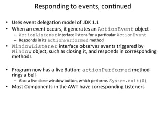 Responding 
to 
events, 
conCnued 
• Uses 
event 
delegaCon 
model 
of 
JDK 
1.1 
• When 
an 
event 
occurs, 
it 
generates 
an 
ActionEvent 
object 
– ActionListener 
interface 
listens 
for 
a 
parCcular 
ActionEvent 
– Responds 
in 
its 
actionPerformed 
method 
• WindowListener 
interface 
observes 
events 
triggered 
by 
Window 
object, 
such 
as 
closing 
it, 
and 
responds 
in 
corresponding 
methods 
• Program 
now 
has 
a 
live 
Buon: 
actionPerformed 
method 
rings 
a 
bell 
– Also 
a 
live 
close 
window 
buon, 
which 
performs 
System.exit(0) 
• Most 
Components 
in 
the 
AWT 
have 
corresponding 
Listeners 
 
