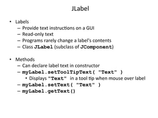 JLabel 
• Labels 
– Provide 
text 
instrucCons 
on 
a 
GUI 
– Read-­‐only 
text 
– Programs 
rarely 
change 
a 
label's 
contents 
– Class 
JLabel 
(subclass 
of 
JComponent) 
• Methods 
– Can 
declare 
label 
text 
in 
constructor 
– myLabel.setToolTipText( "Text" ) 
• Displays 
"Text" in 
a 
tool 
Cp 
when 
mouse 
over 
label 
– myLabel.setText( "Text" ) 
– myLabel.getText() 
 