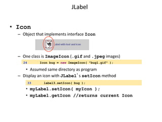 JLabel 
• Icon 
– Object 
that 
implements 
interface 
Icon 
– One 
class 
is 
ImageIcon 
(.gif 
and 
.jpeg 
images) 
24 Icon bug = new ImageIcon( "bug1.gif" ); 
• Assumed 
same 
directory 
as 
program 
– Display 
an 
icon 
with 
JLabel’s 
setIcon 
method 
33 label3.setIcon( bug ); 
• myLabel.setIcon( myIcon ); 
• myLabel.getIcon //returns current Icon 
 