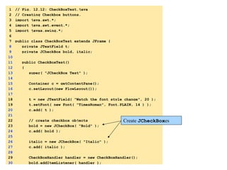 1 // Fig. 12.12: CheckBoxTest.java 
2 // Creating Checkbox buttons. 
3 import java.awt.*; 
4 import java.awt.event.*; 
5 import javax.swing.*; 
6 
7 public class CheckBoxTest extends JFrame { 
8 private JTextField t; 
9 private JCheckBox bold, italic; 
10 
11 public CheckBoxTest() 
12 { 
13 super( "JCheckBox Test" ); 
14 
15 Container c = getContentPane(); 
16 c.setLayout(new FlowLayout()); 
17 
18 t = new JTextField( "Watch the font style change", 20 ); 
19 t.setFont( new Font( "TimesRoman", 1. 
import 
Font.PLAIN, 14 ) ); 
20 c.add( t ); 
21 
1.1 
DeclaraCons 
22 // create checkbox objects 
23 bold = new JCheckBox( "Bold" ); 
24 c.add( bold ); 
25 
26 italic = new JCheckBox( "Italic" ); 
27 c.add( italic ); 
28 
29 CheckBoxHandler handler = new CheckBoxHandler(); 
30 bold.addItemListener( handler ); 
Create JCheckBoxes 
1.2 
IniCalize 
JCheckBoxes 
1.3 
Register 
event 
handler 
 