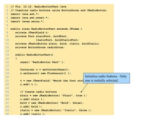 1 // Fig. 12.12: RadioButtonTest.java 
2 // Creating radio buttons using ButtonGroup and JRadioButton. 
3 import java.awt.*; 
4 import java.awt.event.*; 
5 import javax.swing.*; 
6 
7 public class RadioButtonTest extends JFrame { 
8 private JTextField t; 
9 private Font plainFont, boldFont, 
10 italicFont, boldItalicFont; 
11 private JRadioButton plain, bold, italic, boldItalic; 
12 private ButtonGroup radioGroup; 
13 
14 public RadioButtonTest() 
15 { 
16 super( "RadioButton Test" ); 
17 
18 Container c = getContentPane(); 
19 c.setLayout( new FlowLayout() ); 
1. 
import 
20 
21 t = new JTextField( "Watch the font style change", 25 ); 
22 c.add( t ); 
23 
24 // Create radio buttons 
25 plain = new JRadioButton( "Plain", true ); 
26 c.add( plain ); 
27 bold = new JRadioButton( "Bold", false); 
28 c.add( bold ); 
29 italic = new JRadioButton( "Italic", false ); 
30 c.add( italic ); 
Initialize radio buttons. Only 
one is initially selected. 
1.1 
DeclaraCons 
1.2 
IniCalizaCon 
 