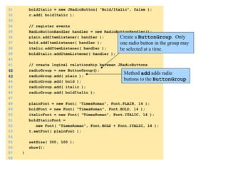 31 boldItalic = new JRadioButton( "Bold/Italic", false ); 
32 c.add( boldItalic ); 
33 
34 // register events 
35 RadioButtonHandler handler = new RadioButtonHandler(); 
36 plain.addItemListener( handler ); 
37 bold.addItemListener( handler ); 
38 italic.addItemListener( handler ); 
39 boldItalic.addItemListener( handler ); 
40 
41 // create logical relationship between JRadioButtons 
42 radioGroup = new ButtonGroup(); 
43 radioGroup.add( plain ); 
44 radioGroup.add( bold ); 
45 radioGroup.add( italic ); 
46 radioGroup.add( boldItalic ); 
47 
48 plainFont = new Font( "TimesRoman", Font.PLAIN, 14 ); 
49 boldFont = new Font( "TimesRoman", Font.BOLD, 14 ); 
50 italicFont = new Font( "TimesRoman", Font.ITALIC, 14 ); 
51 boldItalicFont = 
52 new Font( "TimesRoman", Font.BOLD + Font.ITALIC, 14 ); 
53 t.setFont( plainFont ); 
54 
55 setSize( 300, 100 ); 
56 show(); 
57 } 
58 
Create a ButtonGroup. Only 
one radio button in the group may 
be selected at a time. 
Method add adds radio 
buttons to the ButtonGroup 
 