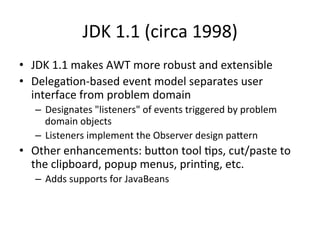 JDK 
1.1 
(circa 
1998) 
• JDK 
1.1 
makes 
AWT 
more 
robust 
and 
extensible 
• DelegaCon-­‐based 
event 
model 
separates 
user 
interface 
from 
problem 
domain 
– Designates 
"listeners" 
of 
events 
triggered 
by 
problem 
domain 
objects 
– Listeners 
implement 
the 
Observer 
design 
paern 
• Other 
enhancements: 
buon 
tool 
Cps, 
cut/paste 
to 
the 
clipboard, 
popup 
menus, 
prinCng, 
etc. 
– Adds 
supports 
for 
JavaBeans 
 