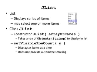 JList 
• List 
– Displays 
series 
of 
items 
– may 
select 
one 
or 
more 
items 
• Class 
JList 
– Constructor 
JList( arrayOfNames ) 
• Takes 
array 
of 
Objects 
(Strings) 
to 
display 
in 
list 
– setVisibleRowCount( n ) 
• Displays 
n 
items 
at 
a 
Cme 
• Does 
not 
provide 
automaCc 
scrolling 
 