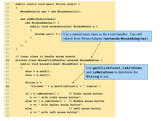 28 public static void main( String args[] ) 
29 { 
30 MouseDetails app = new MouseDetails(); 
31 
32 app.addWindowListener( 
33 new WindowAdapter() { 
34 public void windowClosing( WindowEvent e ) 
35 { 
36 System.exit( 0 ); 
37 } 
38 } 
39 ); 
40 } 
41 
42 // inner class to handle mouse events 
43 private class MouseClickHandler extends MouseAdapter { 
44 public void mouseClicked( MouseEvent e ) 
45 { 
46 xPos = e.getX(); 
47 yPos = e.getY(); 
48 
49 String s = 
50 "Clicked " + e.getClickCount() + " time(s)"; 
51 
52 if ( e.isMetaDown() ) // Right mouse button 
53 s += " with right mouse button"; 
54 else if ( e.isAltDown() ) // Middle mouse button 
55 s += " with center mouse button"; 
56 else // Left mouse button 
57 s += " with left mouse button"; 
58 
Use a named inner class as the event handler. Can still 
inherit from MouseAdapter (extends MouseAdapter). 
Use getClickCount, isAltDown, 
and isMetaDown to determine the 
String to use. 
 