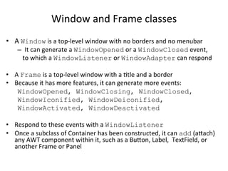 Window 
and 
Frame 
classes 
• A 
Window 
is 
a 
top-­‐level 
window 
with 
no 
borders 
and 
no 
menubar 
– It 
can 
generate 
a 
WindowOpened 
or 
a 
WindowClosed 
event, 
to 
which 
a 
WindowListener 
or 
WindowAdapter 
can 
respond 
• A 
Frame 
is 
a 
top-­‐level 
window 
with 
a 
Ctle 
and 
a 
border 
• Because 
it 
has 
more 
features, 
it 
can 
generate 
more 
events: 
WindowOpened, WindowClosing, WindowClosed, 
WindowIconified, WindowDeiconified, 
WindowActivated, WindowDeactivated 
• Respond 
to 
these 
events 
with 
a 
WindowListener 
• Once 
a 
subclass 
of 
Container 
has 
been 
constructed, 
it 
can 
add 
(aach) 
any 
AWT 
component 
within 
it, 
such 
as 
a 
Buon, 
Label, 
TextField, 
or 
another 
Frame 
or 
Panel 
 