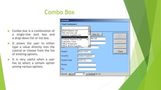 Combo Box
 Combo box is a combination of
a single-line text box and
a drop-down list or list box.
 It allows the user to either
type a value directly into the
control or choose from the list
of existing options.
 It is very useful when a user
has to select a certain option
among various options.
 