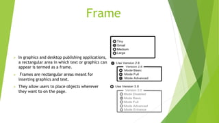 Frame
 In graphics and desktop publishing applications,
a rectangular area in which text or graphics can
appear is termed as a frame.
 Frames are rectangular areas meant for
inserting graphics and text.
 They allow users to place objects wherever
they want to on the page.
 
