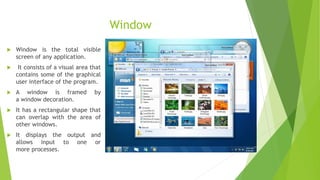Window
 Window is the total visible
screen of any application.
 It consists of a visual area that
contains some of the graphical
user interface of the program.
 A window is framed by
a window decoration.
 It has a rectangular shape that
can overlap with the area of
other windows.
 It displays the output and
allows input to one or
more processes.
 