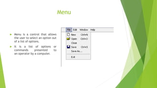 Menu
 Menu is a control that allows
the user to select an option out
of a list of options.
 It is a list of options or
commands presented to
an operator by a computer.
 