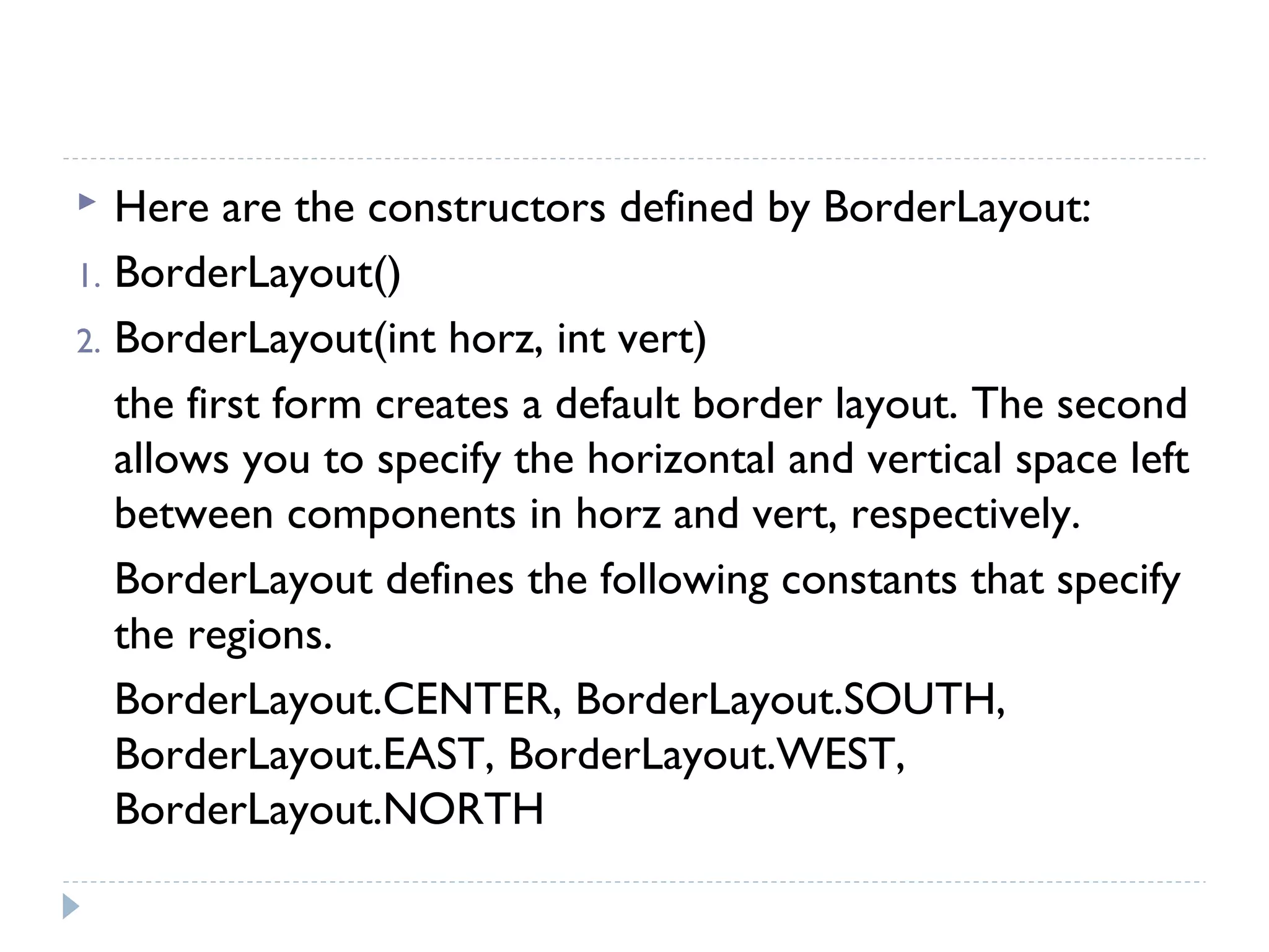  Here are the constructors defined by BorderLayout:
1. BorderLayout()
2. BorderLayout(int horz, int vert)
the first form creates a default border layout. The second
allows you to specify the horizontal and vertical space left
between components in horz and vert, respectively.
BorderLayout defines the following constants that specify
the regions.
BorderLayout.CENTER, BorderLayout.SOUTH,
BorderLayout.EAST, BorderLayout.WEST,
BorderLayout.NORTH
 