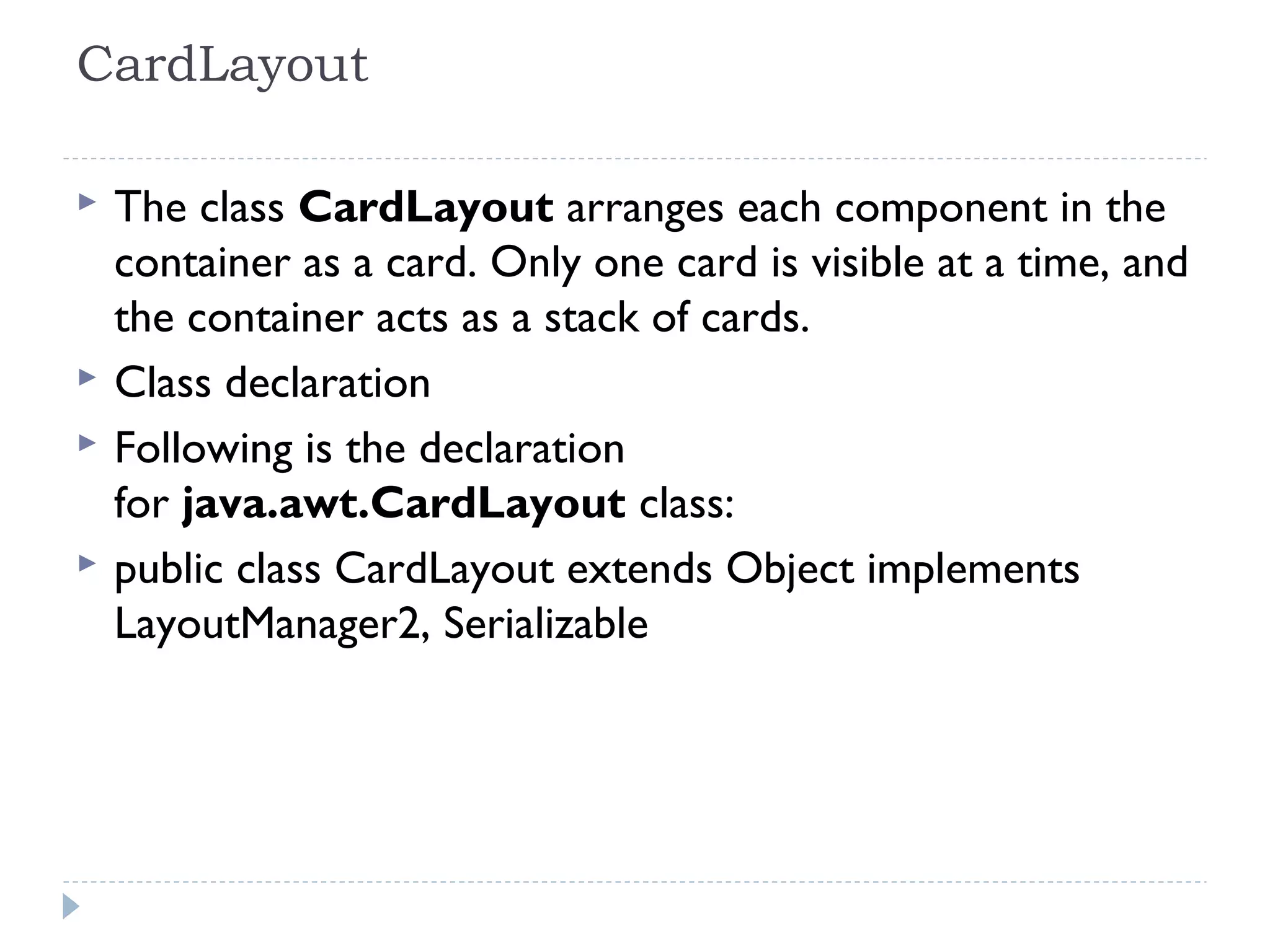 CardLayout
 The class CardLayout arranges each component in the
container as a card. Only one card is visible at a time, and
the container acts as a stack of cards.
 Class declaration
 Following is the declaration
for java.awt.CardLayout class:
 public class CardLayout extends Object implements
LayoutManager2, Serializable
 