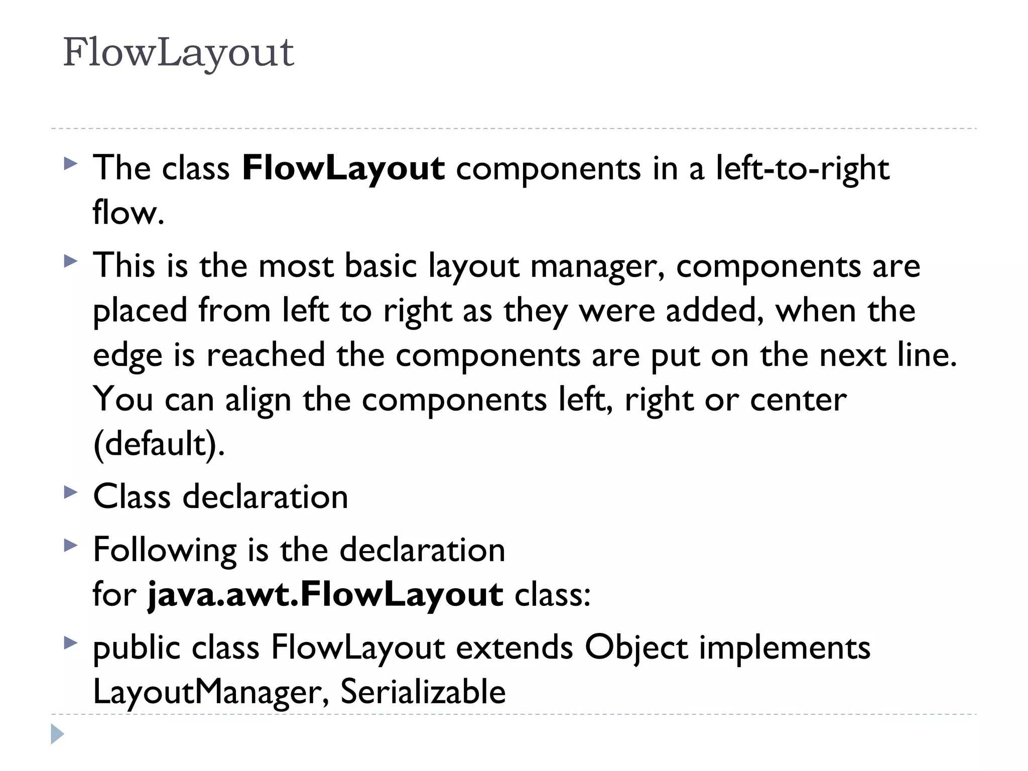 FlowLayout 
 The class FlowLayout components in a left-to-right
flow.
 This is the most basic layout manager, components are
placed from left to right as they were added, when the
edge is reached the components are put on the next line.
You can align the components left, right or center
(default).
 Class declaration
 Following is the declaration
for java.awt.FlowLayout class:
 public class FlowLayout extends Object implements
LayoutManager, Serializable
 