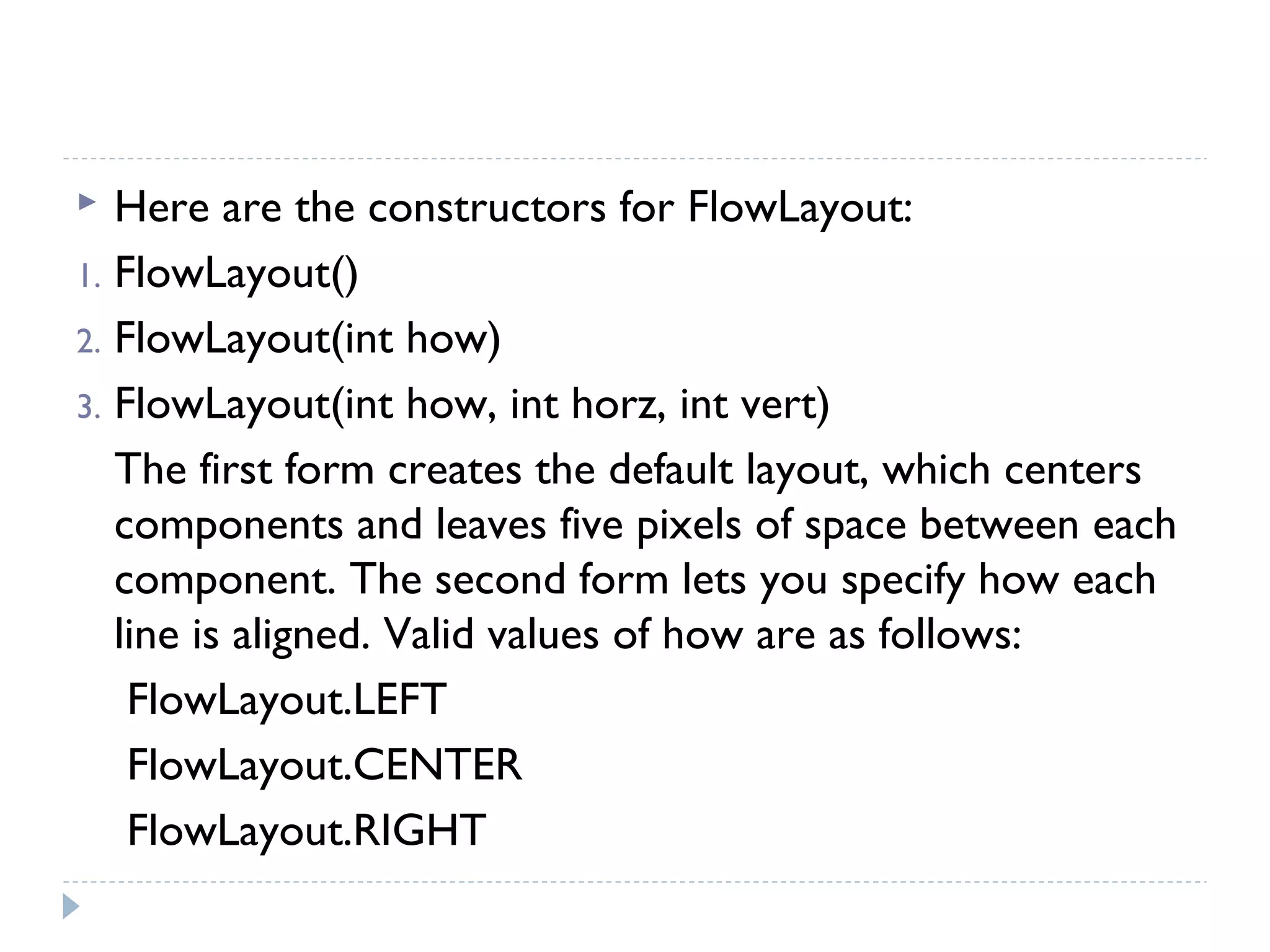  Here are the constructors for FlowLayout:
1. FlowLayout()
2. FlowLayout(int how)
3. FlowLayout(int how, int horz, int vert)
The first form creates the default layout, which centers
components and leaves five pixels of space between each
component. The second form lets you specify how each
line is aligned. Valid values of how are as follows:
FlowLayout.LEFT
FlowLayout.CENTER
FlowLayout.RIGHT
 