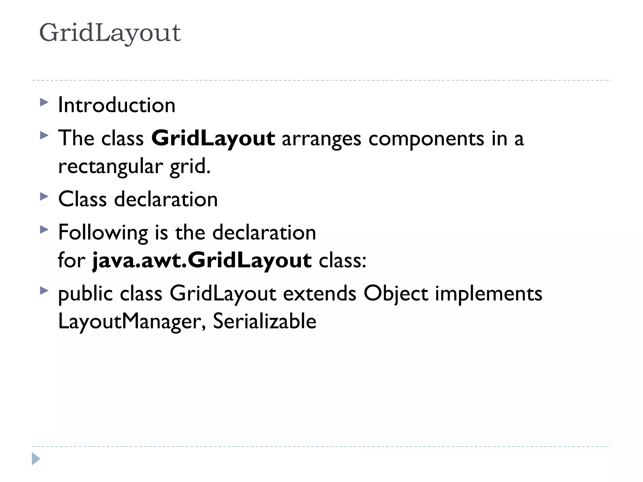 GridLayout 
 Introduction
 The class GridLayout arranges components in a
rectangular grid.
 Class declaration
 Following is the declaration
for java.awt.GridLayout class:
 public class GridLayout extends Object implements
LayoutManager, Serializable
 