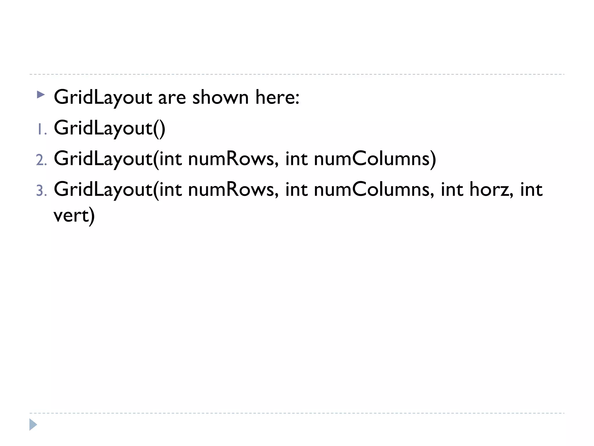 GridLayout are shown here:
1. GridLayout()
2. GridLayout(int numRows, int numColumns)
3. GridLayout(int numRows, int numColumns, int horz, int
vert)
 