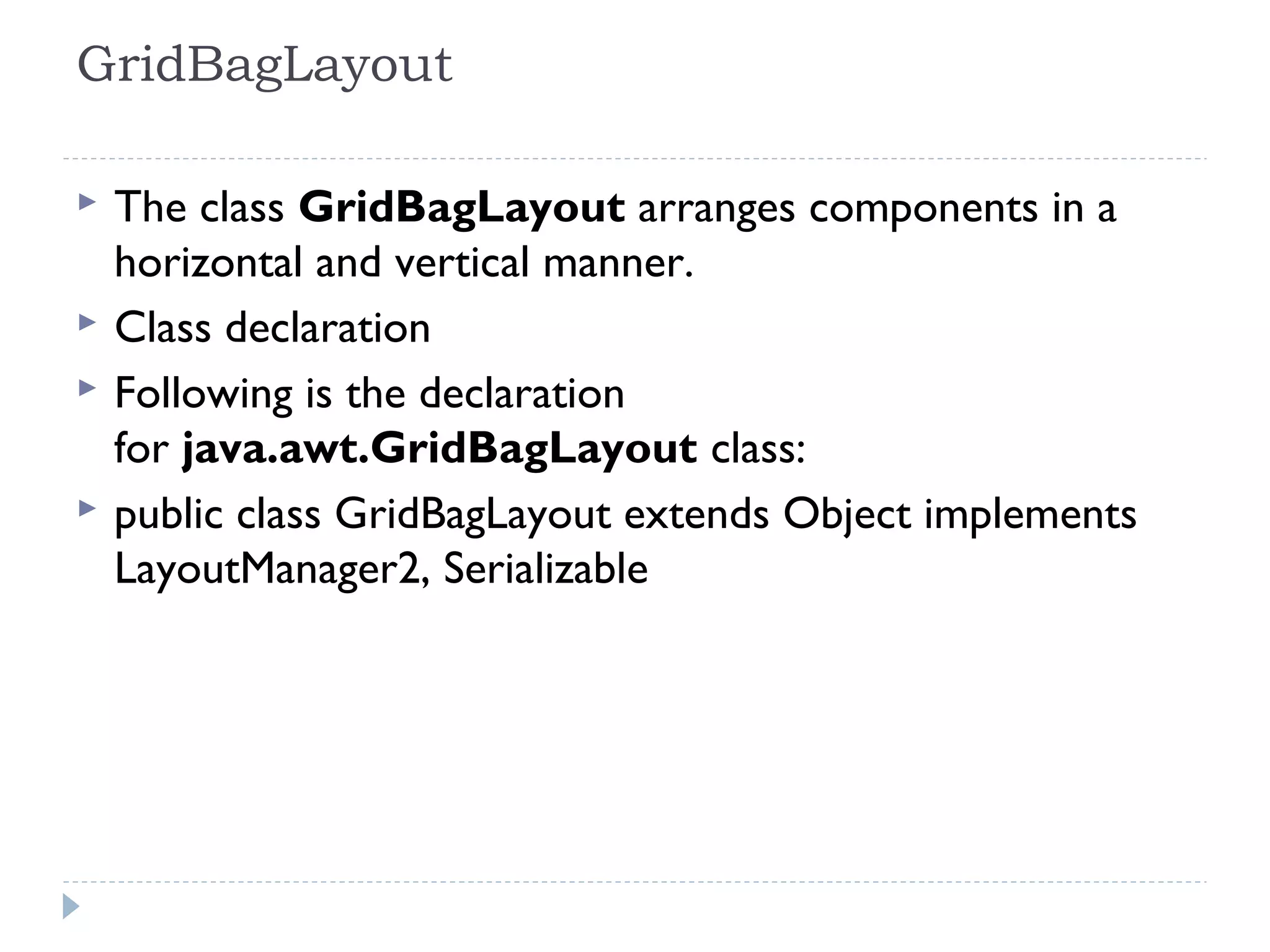 GridBagLayout 
 The class GridBagLayout arranges components in a
horizontal and vertical manner.
 Class declaration
 Following is the declaration
for java.awt.GridBagLayout class:
 public class GridBagLayout extends Object implements
LayoutManager2, Serializable
 