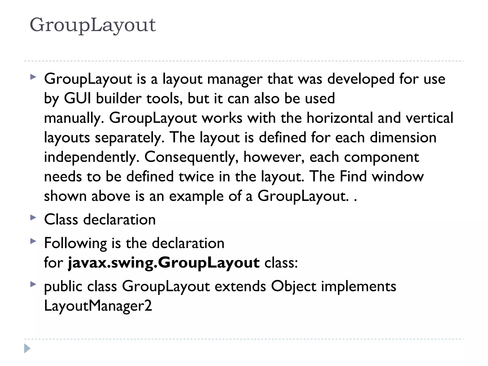 GroupLayout 
 GroupLayout is a layout manager that was developed for use
by GUI builder tools, but it can also be used
manually. GroupLayout works with the horizontal and vertical
layouts separately. The layout is defined for each dimension
independently. Consequently, however, each component
needs to be defined twice in the layout. The Find window
shown above is an example of a GroupLayout. .
 Class declaration
 Following is the declaration
for javax.swing.GroupLayout class:
 public class GroupLayout extends Object implements
LayoutManager2
 