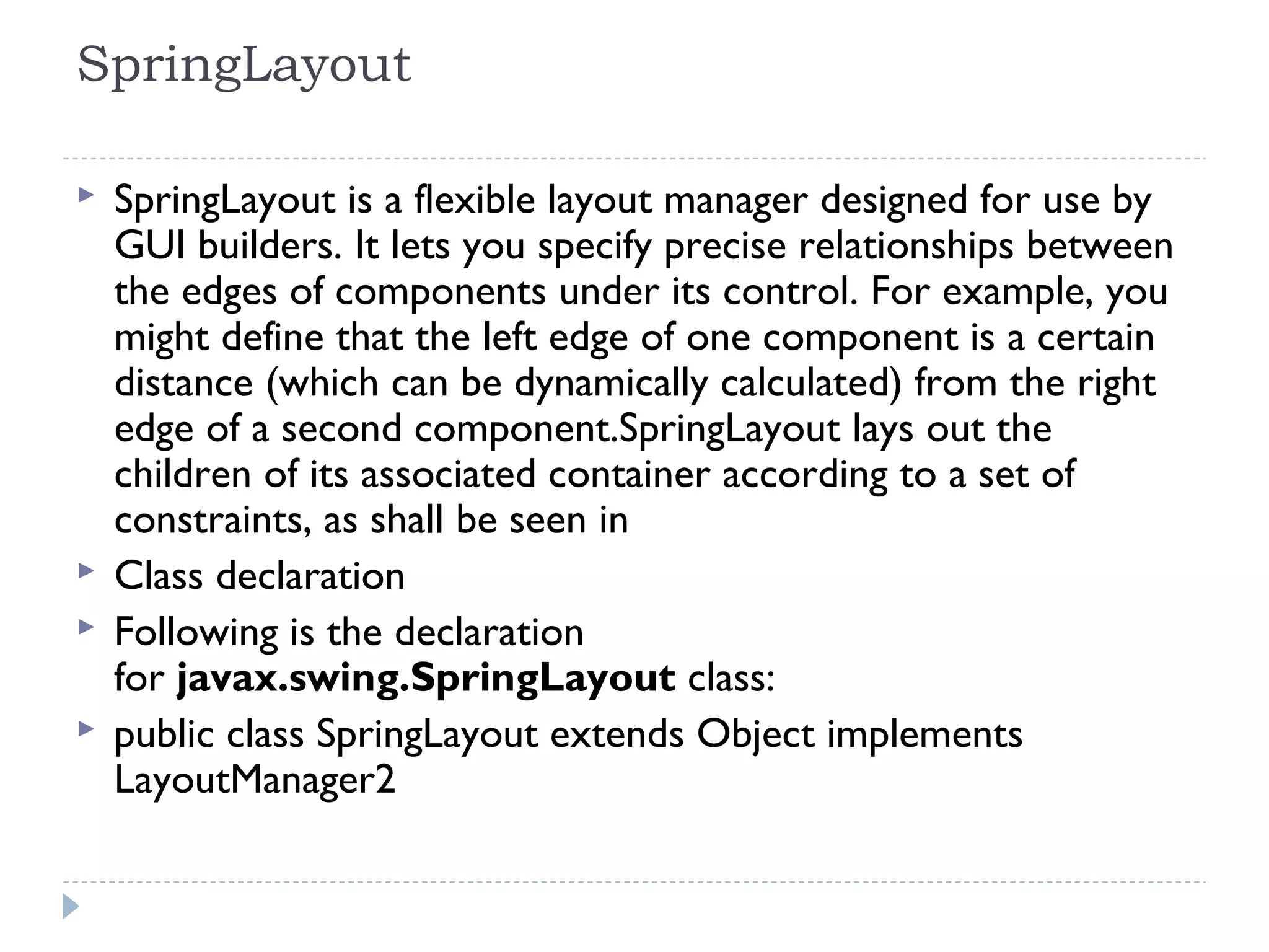 SpringLayout
 SpringLayout is a flexible layout manager designed for use by
GUI builders. It lets you specify precise relationships between
the edges of components under its control. For example, you
might define that the left edge of one component is a certain
distance (which can be dynamically calculated) from the right
edge of a second component.SpringLayout lays out the
children of its associated container according to a set of
constraints, as shall be seen in
 Class declaration
 Following is the declaration
for javax.swing.SpringLayout class:
 public class SpringLayout extends Object implements
LayoutManager2
 