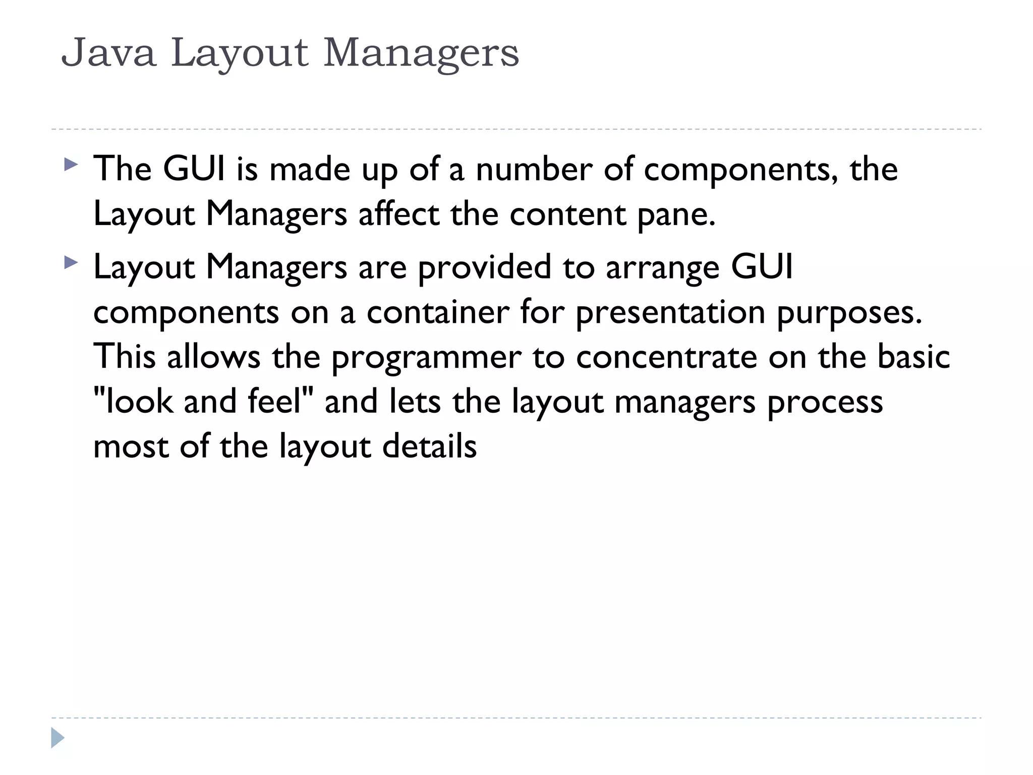 Java Layout Managers
 The GUI is made up of a number of components, the
Layout Managers affect the content pane.
 Layout Managers are provided to arrange GUI
components on a container for presentation purposes.
This allows the programmer to concentrate on the basic
"look and feel" and lets the layout managers process
most of the layout details
 