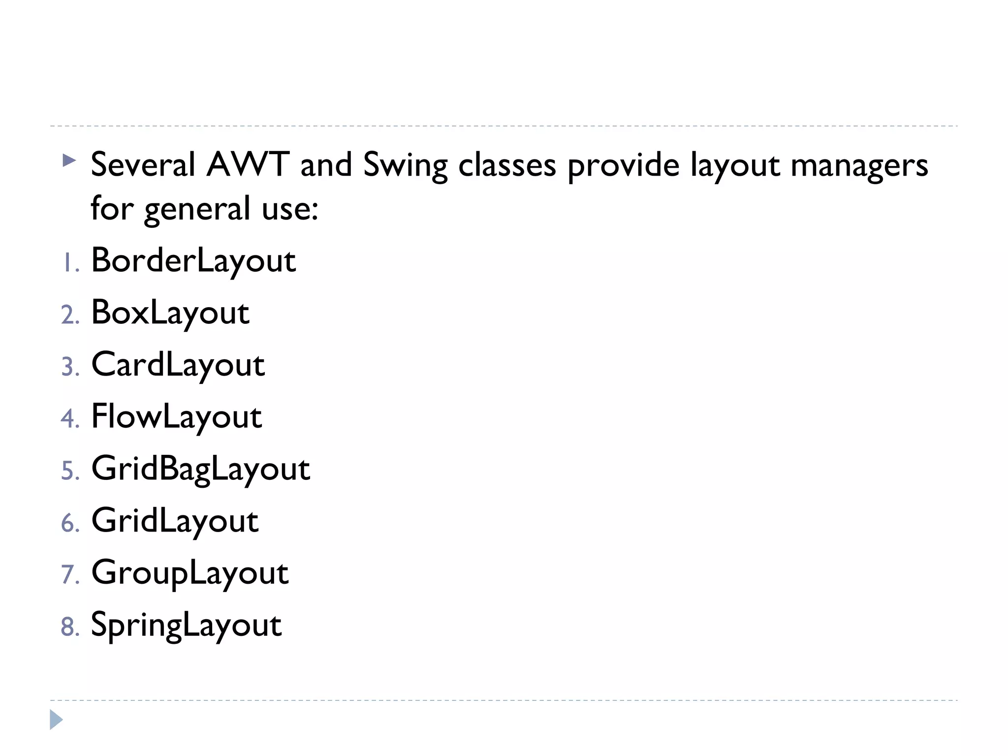  Several AWT and Swing classes provide layout managers
for general use:
1. BorderLayout
2. BoxLayout
3. CardLayout
4. FlowLayout
5. GridBagLayout
6. GridLayout
7. GroupLayout
8. SpringLayout
 