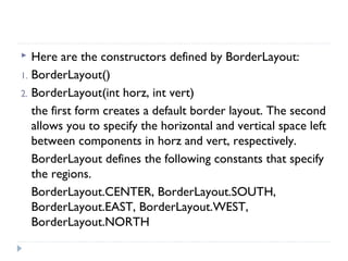  Here are the constructors defined by BorderLayout:
1. BorderLayout()
2. BorderLayout(int horz, int vert)
the first form creates a default border layout. The second
allows you to specify the horizontal and vertical space left
between components in horz and vert, respectively.
BorderLayout defines the following constants that specify
the regions.
BorderLayout.CENTER, BorderLayout.SOUTH,
BorderLayout.EAST, BorderLayout.WEST,
BorderLayout.NORTH
 