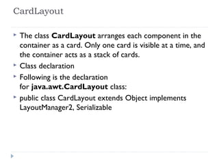 CardLayout
 The class CardLayout arranges each component in the
container as a card. Only one card is visible at a time, and
the container acts as a stack of cards.
 Class declaration
 Following is the declaration
for java.awt.CardLayout class:
 public class CardLayout extends Object implements
LayoutManager2, Serializable
 