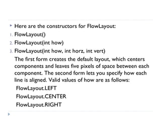  Here are the constructors for FlowLayout:
1. FlowLayout()
2. FlowLayout(int how)
3. FlowLayout(int how, int horz, int vert)
The first form creates the default layout, which centers
components and leaves five pixels of space between each
component. The second form lets you specify how each
line is aligned. Valid values of how are as follows:
FlowLayout.LEFT
FlowLayout.CENTER
FlowLayout.RIGHT
 