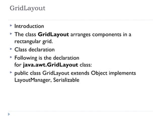 GridLayout 
 Introduction
 The class GridLayout arranges components in a
rectangular grid.
 Class declaration
 Following is the declaration
for java.awt.GridLayout class:
 public class GridLayout extends Object implements
LayoutManager, Serializable
 