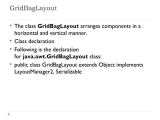 GridBagLayout 
 The class GridBagLayout arranges components in a
horizontal and vertical manner.
 Class declaration
 Following is the declaration
for java.awt.GridBagLayout class:
 public class GridBagLayout extends Object implements
LayoutManager2, Serializable
 