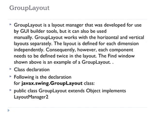 GroupLayout 
 GroupLayout is a layout manager that was developed for use
by GUI builder tools, but it can also be used
manually. GroupLayout works with the horizontal and vertical
layouts separately. The layout is defined for each dimension
independently. Consequently, however, each component
needs to be defined twice in the layout. The Find window
shown above is an example of a GroupLayout. .
 Class declaration
 Following is the declaration
for javax.swing.GroupLayout class:
 public class GroupLayout extends Object implements
LayoutManager2
 