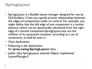 SpringLayout
 SpringLayout is a flexible layout manager designed for use by
GUI builders. It lets you specify precise relationships between
the edges of components under its control. For example, you
might define that the left edge of one component is a certain
distance (which can be dynamically calculated) from the right
edge of a second component.SpringLayout lays out the
children of its associated container according to a set of
constraints, as shall be seen in
 Class declaration
 Following is the declaration
for javax.swing.SpringLayout class:
 public class SpringLayout extends Object implements
LayoutManager2
 