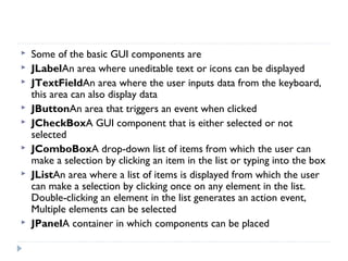  Some of the basic GUI components are
 JLabelAn area where uneditable text or icons can be displayed
 JTextFieldAn area where the user inputs data from the keyboard,
this area can also display data
 JButtonAn area that triggers an event when clicked
 JCheckBoxA GUI component that is either selected or not
selected
 JComboBoxA drop-down list of items from which the user can
make a selection by clicking an item in the list or typing into the box
 JListAn area where a list of items is displayed from which the user
can make a selection by clicking once on any element in the list.
Double-clicking an element in the list generates an action event,
Multiple elements can be selected
 JPanelA container in which components can be placed
 