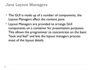 Java Layout Managers
 The GUI is made up of a number of components, the
Layout Managers affect the content pane.
 Layout Managers are provided to arrange GUI
components on a container for presentation purposes.
This allows the programmer to concentrate on the basic
"look and feel" and lets the layout managers process
most of the layout details
 
