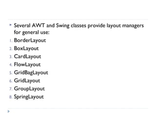  Several AWT and Swing classes provide layout managers
for general use:
1. BorderLayout
2. BoxLayout
3. CardLayout
4. FlowLayout
5. GridBagLayout
6. GridLayout
7. GroupLayout
8. SpringLayout
 