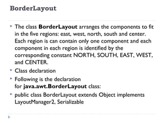BorderLayout
 The class BorderLayout arranges the components to fit
in the five regions: east, west, north, south and center.
Each region is can contain only one component and each
component in each region is identified by the
corresponding constant NORTH, SOUTH, EAST, WEST,
and CENTER.
 Class declaration
 Following is the declaration
for java.awt.BorderLayout class:
 public class BorderLayout extends Object implements
LayoutManager2, Serializable
 